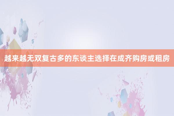 越来越无双复古多的东谈主选择在成齐购房或租房