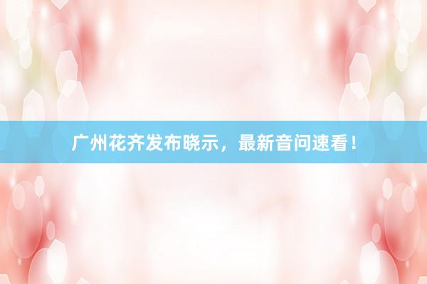 广州花齐发布晓示，最新音问速看！